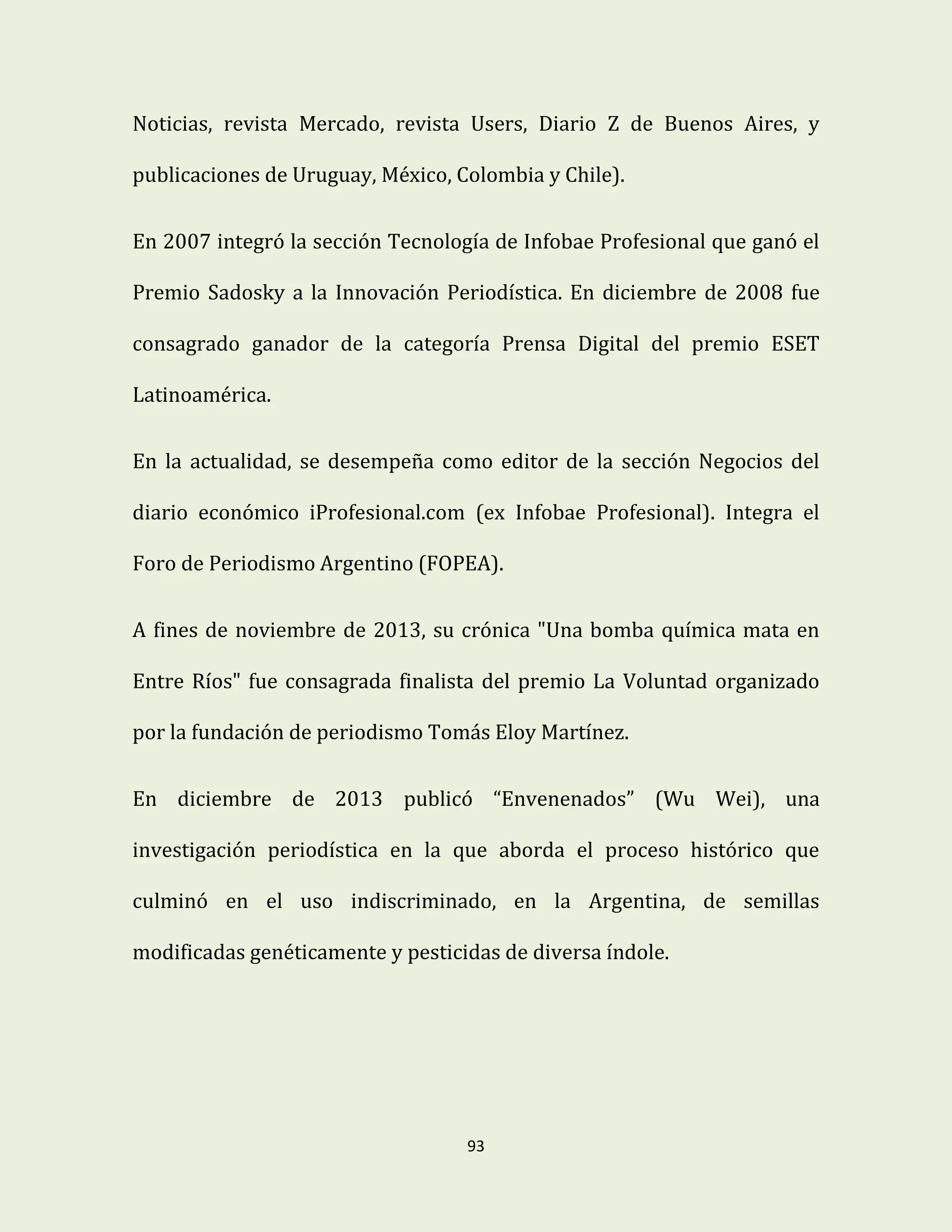 93
Noticias, revista Mercado, revista Users, Diario Z de Buenos Aires, y
publicaciones de Uruguay, México, Colombia y Chile).
En 2007 integró la sección Tecnología de Infobae Profesional que ganó el
Premio Sadosky a la Innovación Periodística. En diciembre de 2008 fue
consagrado ganador de la categoría Prensa Digital del premio ESET
Latinoamérica.
En la actualidad, se desempeña como editor de la sección Negocios del
diario económico iProfesional.com (ex Infobae Profesional). Integra el
Foro de Periodismo Argentino (FOPEA).
A fines de noviembre de 2013, su crónica "Una bomba química mata en
Entre Ríos" fue consagrada finalista del premio La Voluntad organizado
por la fundación de periodismo Tomás Eloy Martínez.
En diciembre de 2013 publicó “Envenenados” (Wu Wei), una
investigación periodística en la que aborda el proceso histórico que
culminó en el uso indiscriminado, en la Argentina, de semillas
modificadas genéticamente y pesticidas de diversa índole.
 