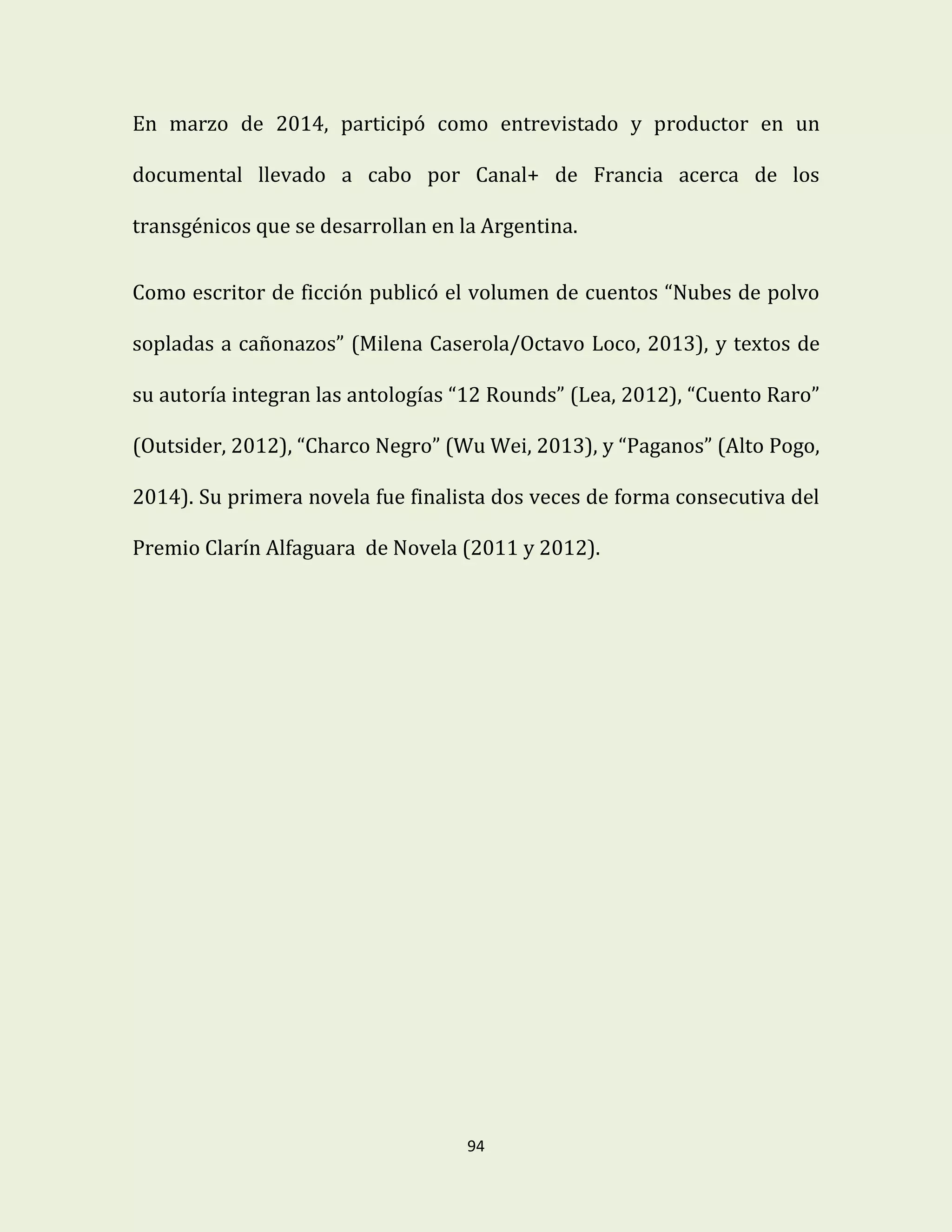 94
En marzo de 2014, participó como entrevistado y productor en un
documental llevado a cabo por Canal+ de Francia acerca de los
transgénicos que se desarrollan en la Argentina.
Como escritor de ficción publicó el volumen de cuentos “Nubes de polvo
sopladas a cañonazos” (Milena Caserola/Octavo Loco, 2013), y textos de
su autoría integran las antologías “12 Rounds” (Lea, 2012), “Cuento Raro”
(Outsider, 2012), “Charco Negro” (Wu Wei, 2013), y “Paganos” (Alto Pogo,
2014). Su primera novela fue finalista dos veces de forma consecutiva del
Premio Clarín Alfaguara de Novela (2011 y 2012).
 