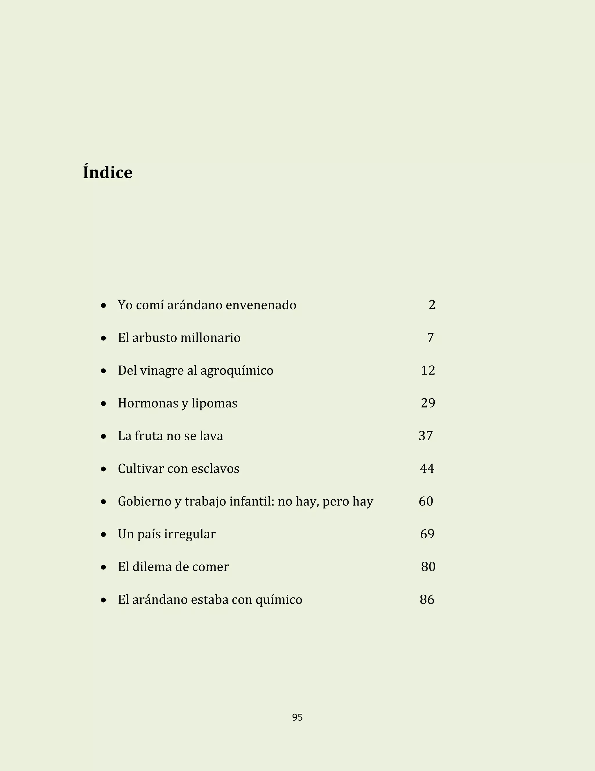 95
Índice
 Yo comí arándano envenenado 2
 El arbusto millonario 7
 Del vinagre al agroquímico 12
 Hormonas y lipomas 29
 La fruta no se lava 37
 Cultivar con esclavos 44
 Gobierno y trabajo infantil: no hay, pero hay 60
 Un país irregular 69
 El dilema de comer 80
 El arándano estaba con químico 86
 