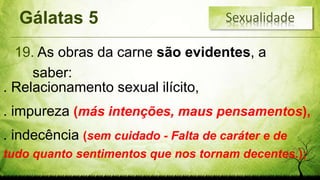 Gálatas 5
19. As obras da carne são evidentes, a
saber:
. Relacionamento sexual ilícito,
. impureza (más intenções, maus pensamentos),
. indecência (sem cuidado - Falta de caráter e de
tudo quanto sentimentos que nos tornam decentes.);
Sexualidade
 