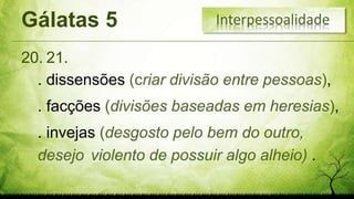 Gálatas 5
20.
Interpessoalidade
. dissensões (criar divisão entre pessoas),
. facções (divisões baseadas em heresias),
. invejas (desgosto pelo bem do outro,
desejo violento de possuir algo alheio) .
21.
 