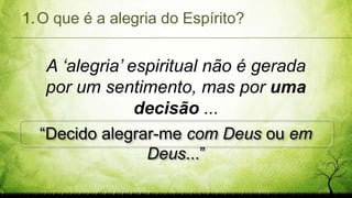 1.O que é a alegria do Espírito?
A ‘alegria’ espiritual não é gerada
por um sentimento, mas por uma
decisão ...
“Decido alegrar-me com Deus ou em
Deus...”
 