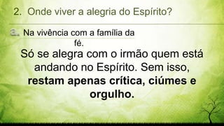 Na vivência com a família da
fé.
2. Onde viver a alegria do Espírito?
Só se alegra com o irmão quem está
andando no Espírito. Sem isso,
restam apenas crítica, ciúmes e
orgulho.
 