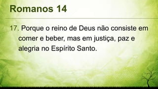 Romanos 14
17. Porque o reino de Deus não consiste em
comer e beber, mas em justiça, paz e
alegria no Espírito Santo.
 