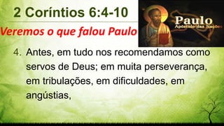 2 Coríntios 6:4-10
4. Antes, em tudo nos recomendamos como
servos de Deus; em muita perseverança,
em tribulações, em dificuldades, em
angústias,
Veremos o que falou Paulo
 