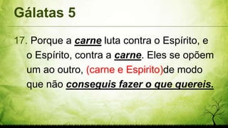 Gálatas 5
17. Porque a carne luta contra o Espírito, e
o Espírito, contra a carne. Eles se opõem
um ao outro, (carne e Espirito)de modo
que não conseguis fazer o que quereis.
 