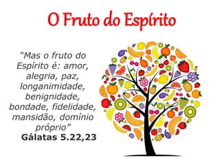 O Fruto do Espírito
“Mas o fruto do
Espírito é: amor,
alegria, paz,
longanimidade,
benignidade,
bondade, fidelidade,
mansidão, domínio
próprio”
Gálatas 5.22,23