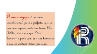 O amor ágape é um amor
incondicional, puro e perfeito, que se
doa sem esperar nada em troca. Na
Bíblia, é o amor que Deus
demonstra para com os seres humanos
e que os cristãos devem praticar.
 