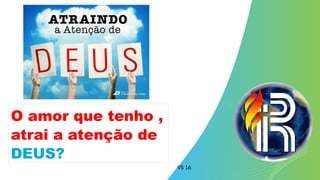VS 16
O amor que tenho ,
atrai a atenção de
DEUS?
 
