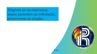 VS 16
Alegrem-se na esperança,
sejam pacientes na tribulação,
perseverem na oração.
 