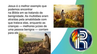Jesus é o melhor exemplo que
podemos encontrar
na Bíblia em se tratando de
benignidade. As multidões eram
atraídas pela amabilidade com
que tratava elas, enquanto as
crianças — melhores juízes de
uma pessoa benigna — corriam
para ele
 