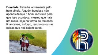 Bondade, trabalha ativamente pelo
bem alheio. Alguém bondoso não
apenas deseja o bem, mas luta para
que isso aconteça, mesmo que haja
um custo, seja na forma de recursos
financeiros, esforço, tempo ou outras
coisas que nos sejam caras.
 