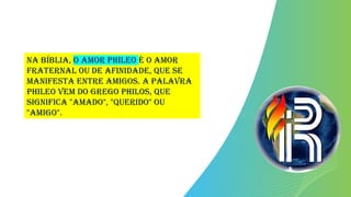 Na Bíblia, o amor phileo é o amor
fraternal ou de afinidade, que se
manifesta entre amigos. A palavra
phileo vem do grego philos, que
significa "amado", "querido" ou
"amigo".
 