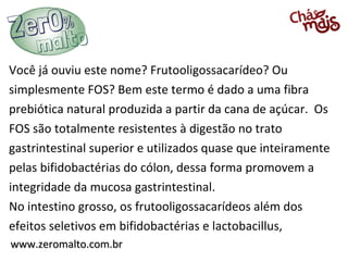 www.zeromalto.com.brwww.zeromalto.com.br
Você já ouviu este nome? Frutooligossacarídeo? Ou
simplesmente FOS? Bem este termo é dado a uma fibra
prebiótica natural produzida a partir da cana de açúcar. Os
FOS são totalmente resistentes à digestão no trato
gastrintestinal superior e utilizados quase que inteiramente
pelas bifidobactérias do cólon, dessa forma promovem a
integridade da mucosa gastrintestinal.
No intestino grosso, os frutooligossacarídeos além dos
efeitos seletivos em bifidobactérias e lactobacillus,
 