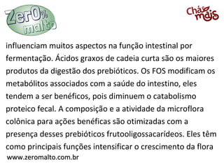 www.zeromalto.com.brwww.zeromalto.com.br
influenciam muitos aspectos na função intestinal por
fermentação. Ácidos graxos de cadeia curta são os maiores
produtos da digestão dos prebióticos. Os FOS modificam os
metabólitos associados com a saúde do intestino, eles
tendem a ser benéficos, pois diminuem o catabolismo
proteico fecal. A composição e a atividade da microflora
colônica para ações benéficas são otimizadas com a
presença desses prebióticos frutooligossacarídeos. Eles têm
como principais funções intensificar o crescimento da flora
 
