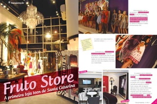 Inauguração


                                                                                                                                                               Muita badalação e alto-as-
                                                                                                                                                        tral marcaram a inauguração da loja
                                                                                                                                                        conceito da Fruto da Imaginação,
                                                                                                                                                        em Blumenau, em agosto de 2009.
                                                                                                                                                        A primeira loja especialmente vol-
                                                                                                                                                        tada para o público teen feminino
                                                                                                                                                        de Santa Catarina foi lançada com
                                                                                                                                                        um desfile em referência à coleção
                                                                                                                                                        primavera/verão 2010.




                                                                                     reto   A modelo e atriz Juliana Xavier foi a
                                                                             tato di
                                                                    E m con úblico          estrela da coleção.
                                                                              p
                                                                     com o objetivo
                                                                             o
                                                                      teen, re é trazer
                                                                       da Sto ncias para
                                                                        experiê recer a
                                                                         amadu
                                                                          Fruto.
                                                                                              Construído em um imóvel tombado
                                                                                       pelo patrimônio histórico, restaurado e
                                                                                       decorado por Douglas Borba, filho da estilis-
                                                                                       ta da marca, o empreendimento tem como
                                                                                       objetivo ser uma loja conceito. A decoração
                                                                                       conta com móveis de antiquários com muita
                                                                                       cor e modernidade.




                                               re
                                                                         afé




                                            to
                                                                   cyberc
                                                                                                                                                                 É o endereço para as adolescen-




                                           S
                                                                                                                                                         tes que procuram roupas cheias de estilo




                                        to
                                                                                                                                                         glamour.




      ru
                                                                                                                                                                 Além do atendimento especial,
                                                                                                                                                         a novidade é que as clientes poderão




     F
                                                                                                                                                         se conectar com o mundo no cybercafé


                                                           arina
                                                                                                                                                         montado para atendê-las enquanto


                                                    ta Cat
                                                                                                                                                         fazem compras, além de degustar



                                              de San
                                                                                                                                                         deliciosas tortas e lanches diferenciados.
                                                                                                                                                         Para deixar a loja ainda mais acon-

                                         teen
                                                                                                                                                         chegante, outros três ambientes foram


               ira loja
                                                                                                                                                         especialmente criados, sendo um para os


         prime
                                                                                                                                                         lançamentos de coleção, outro casual e

     A                                                                                                                                          festa
                                                                                                                                                         um ambiente exclusivo para linha festa.


10   Fruto da Imaginação - nº 1/ano 1                                                                                                  espaço                     Fruto da Imaginação - nº 1/ano 1    11
 