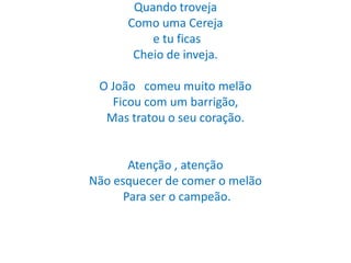 Quando troveja Como uma Cereja  e tu ficas  Cheio de inveja. O João   comeu muito melão Ficou com um barrigão,  Mas tratou o seu coração.  Atenção , atenção Não esquecer de comer o melão  Para ser o campeão. 