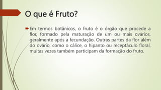 O que é Fruto?
Em termos botânicos, o fruto é o órgão que procede a
flor, formado pela maturação de um ou mais ovários,
geralmente após a fecundação. Outras partes da flor além
do ovário, como o cálice, o hipanto ou receptáculo floral,
muitas vezes também participam da formação do fruto.
 
