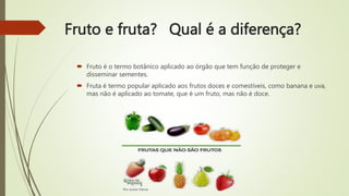 Fruto e fruta? Qual é a diferença?
 Fruto é o termo botânico aplicado ao órgão que tem função de proteger e
disseminar sementes.
 Fruta é termo popular aplicado aos frutos doces e comestíveis, como banana e uva,
mas não é aplicado ao tomate, que é um fruto, mas não é doce.
 