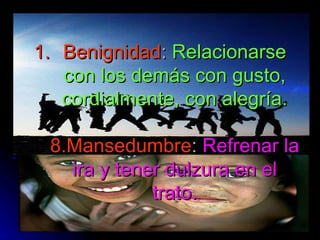 Benignidad :  Relacionarse con los demás con gusto, cordialmente, con alegría. 8.Mansedumbre :  Refrenar la ira y tener dulzura en el trato. 