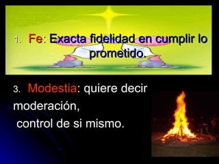 Fe :  Exacta fidelidad en cumplir lo prometido. Modestia : quiere decir  moderación, control de si mismo. 