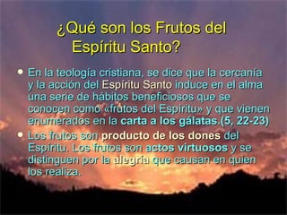 ¿Qué son los Frutos del  Espíritu Santo? En la teología cristiana, se dice que la cercanía y la acción del  Espíritu Santo  induce en el alma una serie de hábitos beneficiosos que se conocen como «frutos del Espíritu» y que vienen enumerados en la  carta   a los gálatas.(5, 22-23) Los frutos son  producto   de los dones  del Espíritu. Los frutos son  actos virtuosos  y se distinguen por la  alegría  que causan en quien los realiza.  
