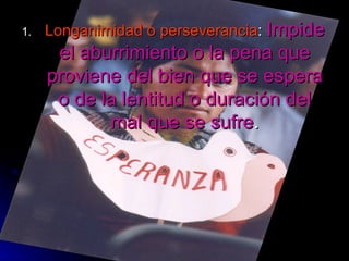 Longanimidad o perseverancia :  Impide el aburrimiento o la pena que proviene del bien que se espera o de la lentitud o duración del mal que se sufre . 