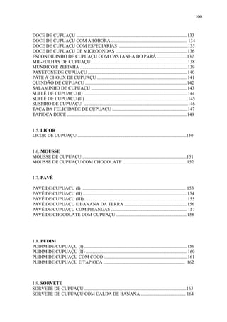 100



DOCE DE CUPUAÇU .................................................................................................133
DOCE DE CUPUAÇU COM ABÓBORA .................................................................. 134
DOCE DE CUPUAÇU COM ESPECIARIAS ............................................................135
DOCE DE CUPUAÇU DE MICROONDAS ...............................................................136
ESCONDIDINHO DE CUPUAÇU COM CASTANHA DO PARÁ ..........................137
MIL-FOLHAS DE CUPUAÇU.....................................................................................138
MUNDICO E ZEFINHA ..............................................................................................139
PANETONE DE CUPUAÇU .......................................................................................140
PÂTE À CHOUX DE CUPUAÇU ...............................................................................141
QUINDÃO DE CUPUAÇU .........................................................................................142
SALAMINHO DE CUPUAÇU ....................................................................................143
SUFLÊ DE CUPUAÇU (I) ...........................................................................................144
SUFLÊ DE CUPUAÇU (II) ..........................................................................................145
SUSPIRO DE CUPUAÇU ...........................................................................................146
TAÇA DA FELICIDADE DE CUPUAÇU ..................................................................147
TAPIOCA DOCE .........................................................................................................149


1.5. LICOR
LICOR DE CUPUAÇU ...............................................................................................150


1.6. MOUSSE
MOUSSE DE CUPUAÇU ...........................................................................................151
MOUSSE DE CUPUAÇU COM CHOCOLATE ........................................................152


1.7. PAVÊ

PAVÊ DE CUPUAÇU (I) .......................................................................................... 153
PAVÊ DE CUPUAÇU (II) ...........................................................................................154
PAVÊ DE CUPUAÇU (III) ..........................................................................................155
PAVÊ DE CUPUAÇU E BANANA DA TERRA .......................................................156
PAVÊ DE CUPUAÇU COM PITANGAS .................................................................. 157
PAVÊ DE CHOCOLATE COM CUPUAÇU ..............................................................158




1.8. PUDIM
PUDIM DE CUPUAÇU (I) ..........................................................................................159
PUDIM DE CUPUAÇU (II) ........................................................................................ 160
PUDIM DE CUPUAÇU COM COCO .........................................................................161
PUDIM DE CUPUAÇU E TAPIOCA ....................................................................... 162



1.9. SORVETE
SORVETE DE CUPUAÇU .........................................................................................163
SORVETE DE CUPUAÇU COM CALDA DE BANANA ....................................... 164
 