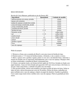 105



BOLO DOURADO

Receita de Lúcia Matsuno, publicada no site da Emater-RO
 Ingrediente                                  Quantidade         Unidade de medida
 ameixas prestas em caroço, picadas                1                    xícara
 passas sem sementes                               1                    xícara
 polpa de cupuaçu cortada bem miúda                1                    xícara
 casca de laranja cristalizada, picada             1                    xícara
 cereja cristalizada, picada                       1                    xícara
 castanha-do-brasil, picada                        1                    xícara
 farinha de trigo                                2 1/2                 xícaras
 fermento em pó                                    1                 colher (chá)
 sal                                             1 1/2               colher (chá)
 canela em pó                                      1                colher (sopa)
 cravo em pó                                      1/2               colher (chá)
 açúcar                                          1 1/2                  xícara
 gordura vegetal                                  3/4                   xícara
 ovos                                              6                  unidades
 suco de cupuaçu                                  1/2                   xícara


Modo de preparo

1. Misturar as frutas com a castanha-do-Brasil e com uma xícara de farinha de trigo.
2. Peneirar junto a 1 1/2 xícara de farinha restante, o fermento, o sal, a canela e o cravo.
3. Bater o açúcar com a gordura vegetal, juntar os ovos um a um batendo bem e adicionar a
mistura de farinha com as especiarias alternadamente com o suco de cupuaçu. Despejar sobre
as frutas cristalizadas e castanha-do-Brasil, misturando bem.
4. Colocar, sem apertar muito, em formas de bolo inglês de 22x9,5cm, forradas no fundo com
papel alumínio. Assar em forno brando pré-aquecido (120°) por cerca de duas a três horas ou
até que o bolo esteja firme e, enfiando um palito este saia limpo.
5. Para um bolo úmido, colocar uma assadeira com água na parte de baixo do forno. Soltar os
lados do bolo e deixar descansar por cerca de 20 minutos. Retirar da forma, embrulhar em
pano molhado com o suco de cupuaçu e depois em papel de alumínio. Guardar na geladeira.
Caso o pano seque muito torne a molhar com o suco de cupuaçu. Pode ser guardado por dois
meses.
 