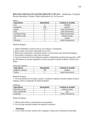 108



BOLO DE CHOCOLATE COM RECHEIO DE CUPUAÇU – Rendimento: 12 porções
Receita indicada por Rosane Caldas, publicada no site Tudo gostoso

massa
 Ingrediente                       Quantidade                Unidade de medida
 ovo                                   3                          unidades
 margarina                            100                          gramas
 açúcar                              1 1/2                    copo (americano)
 leite                                 1                      copo (americano)
  farinha de trigo                     2                      copos (americano)
 chocolate em pó                       5                       colheres (sopa)
 sal                                   1                            pitada
 fermento                              1                     colher (sobremesa)

Modo de Preparo:

1. Bater na batedeira o açúcar com os ovos inteiros e a margarina.
2. Junte o trigo, aos poucos, alternando com o leite.
3. Bater bem e acrescentar o chocolate em pó e o sal até obter uma mistura homogênea.
4. Acrescentar o fermento e bater mais um pouco.
5. Assar em forma de 23cm de diâmetro untada e enfarinhada em forno pré-aquecido a 180º,
por 40 minutos ou até que espetando no meio com garfo ou palito de dente o mesmo saia
limpo.

recheio de cupuaçu
 Ingrediente                       Quantidade                Unidade de medida
 polpa de cupuaçu                     300                          gramas
 açúcar                                2                      copos (americano)

Modo de Preparo:
1. Em uma panela, leve ao fogo o açúcar e a polpa de cupuaçu mexendo sempre até que o
cupuaçu comece a desgrudar do fundo da panela.

cobertura
 Ingrediente                       Quantidade                Unidade de medida
 chocolate em pó                       3                       colheres (sopa)
 leite condensado                      1                             lata
 manteiga                              1                     colher (sobremesa)

Modo de Preparo:

1. Misture bem todos os ingredientes em uma panela.
2. Leve ao fogo mexendo sempre até engrossar um pouco.

   Montagem
1. Corte o bolo ao meio, recheie com o cupuaçu e cubra com a cobertura de chocolate.
 