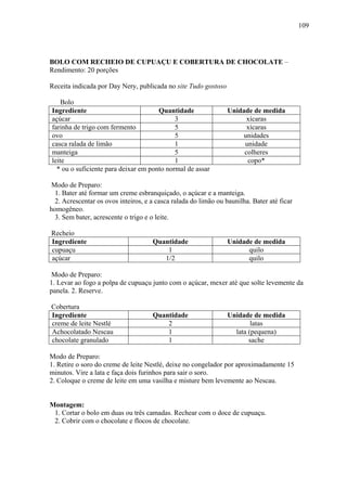109




BOLO COM RECHEIO DE CUPUAÇU E COBERTURA DE CHOCOLATE –
Rendimento: 20 porções

Receita indicada por Day Nery, publicada no site Tudo gostoso

    Bolo
Ingrediente                           Quantidade                Unidade de medida
açúcar                                      3                         xícaras
farinha de trigo com fermento               5                         xícaras
ovo                                         5                        unidades
casca ralada de limão                       1                        unidade
manteiga                                    5                        colheres
leite                                       1                         copo*
  * ou o suficiente para deixar em ponto normal de assar

Modo de Preparo:
 1. Bater até formar um creme esbranquiçado, o açúcar e a manteiga.
 2. Acrescentar os ovos inteiros, e a casca ralada do limão ou baunilha. Bater até ficar
homogêneo.
 3. Sem bater, acrescente o trigo e o leite.

Recheio
Ingrediente                          Quantidade                 Unidade de medida
cupuaçu                                  1                            quilo
açúcar                                  1/2                           quilo

Modo de Preparo:
1. Levar ao fogo a polpa de cupuaçu junto com o açúcar, mexer até que solte levemente da
panela. 2. Reserve.

Cobertura
Ingrediente                          Quantidade                 Unidade de medida
creme de leite Nestlé                    2                              latas
Achocolatado Nescau                      1                        lata (pequena)
chocolate granulado                      1                             sache

Modo de Preparo:
1. Retire o soro do creme de leite Nestlé, deixe no congelador por aproximadamente 15
minutos. Vire a lata e faça dois furinhos para sair o soro.
2. Coloque o creme de leite em uma vasilha e misture bem levemente ao Nescau.


Montagem:
 1. Cortar o bolo em duas ou três camadas. Rechear com o doce de cupuaçu.
 2. Cobrir com o chocolate e flocos de chocolate.
 