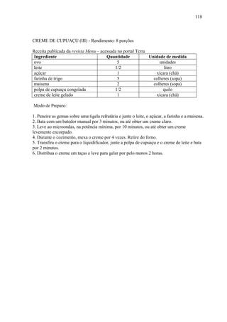 118




CREME DE CUPUAÇU (III) - Rendimento: 8 porções

Receita publicada da revista Menu – acessada no portal Terra
 Ingrediente                           Quantidade            Unidade de medida
 ovo                                         5                    unidades
 leite                                     1/2                      litro
 açúcar                                      1                  xícara (chá)
 farinha de trigo                            5                 colheres (sopa)
 maisena                                     2                 colheres (sopa)
 polpa de cupuaçu congelada                1/2                      quilo
 creme de leite gelado                       1                  xícara (chá)

Modo de Preparo:

1. Peneire as gemas sobre uma tigela refratária e junte o leite, o açúcar, a farinha e a maisena.
2. Bata com um batedor manual por 3 minutos, ou até obter um creme claro.
3. Leve ao microondas, na potência mínima, por 10 minutos, ou até obter um creme
levemente encorpado.
4. Durante o cozimento, mexa o creme por 4 vezes. Retire do forno.
5. Transfira o creme para o liquidificador, junte a polpa de cupuaçu e o creme de leite e bata
por 2 minutos.
6. Distribua o creme em taças e leve para gelar por pelo menos 2 horas.
 