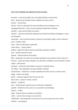 12



LISTA DE TERMOS DE ORIGEM ESTRANGEIRA


bavaroise – creme doce gelado, feito com gelatina batida e creme de leite
bowl – tigelas de aço inoxidável, bons condutores de calor e do frio
bricelet – biscoito doce
brioche – pão leve, adocicado, de massa levedada, que leva manteiga e ovos
champagne (biscoito) – feitos com um merengue enriquecido com gemas.
chantilly – creme de leite batido com açúcar
charlotte – sobremesa enformada, preparada com camadas de bolachas champagne e creme,
servida gelada.
cheesecake – torta com base de queijo, coberta de creme batido, geléia e outras coberturas
chef - cozinheiro chefe
coulis – purê ou calda espessa, peneirada
cream cheese – queijo cremoso
fondant - espécie de calda de açúcar aromatizada, usada para confeitar
fouet – batedor manual de arame
ganache – mistura cremosa de chocolate
light – preparação com menor teor de algum ingrediente como gordura, caloria, açúcar etc.
macaron – espécie de suspiro achatado, com chocolate e amêndoas em pó misturados à massa
magret – peito de pato
merengue – mistura de claras batidas com açúcar ou calda de açúcar
mil–folhas – doce preparado com massa folhada e recheado
mousse/musse – mistura leve e aerada, preparada com claras em neve e creme de leite
nappé – coberto com molho
parfait – sobremesa gelada à base de creme de leite.
pâte à choux - massa de bomba, carolina
pâtissier – confeiteiro
pavê – sobremesa que intercala creme com biscoitos umedecidos
quenelle – bolinho de vitela, peixe ou ave, parecido com almôndega
radiccio – verdura
silpat – folha de silicone, utilizado na confeitaria
sorbet – sorvete à base de água ou suco de fruta
soufllé/suflê – prato preparado com claras de ovos em neve para aerar e dar volume
tartelette – torta pequena
 