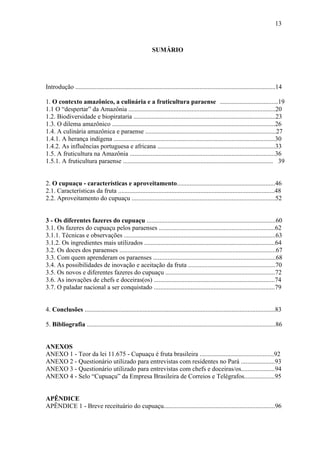 13



                                                             SUMÁRIO




Introdução ............................................................................................................................14

1. O contexto amazônico, a culinária e a fruticultura paraense ....................................19
1.1 O “despertar” da Amazônia ...........................................................................................20
1.2. Biodiversidade e biopirataria ........................................................................................23
1.3. O dilema amazônico .....................................................................................................26
1.4. A culinária amazônica e paraense .................................................................................27
1.4.1. A herança indígena ....................................................................................................30
1.4.2. As influências portuguesa e africana .........................................................................33
1.5. A fruticultura na Amazônia ..........................................................................................36
1.5.1. A fruticultura paraense ............................................................................................. 39


2. O cupuaçu - características e aproveitamento.............................................................46
2.1. Características da fruta .................................................................................................48
2.2. Aproveitamento do cupuaçu .........................................................................................52


3 - Os diferentes fazeres do cupuaçu ................................................................................60
3.1. Os fazeres do cupuaçu pelos paraenses ........................................................................62
3.1.1. Técnicas e observações ..............................................................................................63
3.1.2. Os ingredientes mais utilizados .................................................................................64
3.2. Os doces dos paraenses .................................................................................................67
3.3. Com quem aprenderam os paraenses ............................................................................68
3.4. As possibilidades de inovação e aceitação da fruta ......................................................70
3.5. Os novos e diferentes fazeres do cupuaçu ....................................................................72
3.6. As inovações de chefs e doceiras(os) ...........................................................................74
3.7. O paladar nacional a ser conquistado ...........................................................................79


4. Conclusões ......................................................................................................................83

5. Bibliografia .....................................................................................................................86


ANEXOS
ANEXO 1 - Teor da lei 11.675 - Cupuaçu é fruta brasileira ..............................................92
ANEXO 2 - Questionário utilizado para entrevistas com residentes no Pará .....................93
ANEXO 3 - Questionário utilizado para entrevistas com chefs e doceiras/os.....................94
ANEXO 4 - Selo “Cupuaçu” da Empresa Brasileira de Correios e Telégrafos...................95


APÊNDICE
APÊNDICE 1 - Breve receituário do cupuaçu.....................................................................96
 
