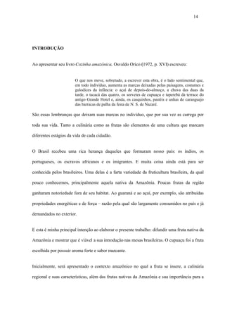 14




INTRODUÇÃO


Ao apresentar seu livro Cozinha amazônica, Osvaldo Orico (1972, p. XVI) escreveu:


                       O que nos move, sobretudo, a escrever esta obra, é o lado sentimental que,
                       em todo indivíduo, aumenta as marcas deixadas pelas paisagens, costumes e
                       gulodices da infância: o açaí de depois-do-almoço, a chuva das duas da
                       tarde, o tacacá das quatro, os sorvetes de cupuaçu e taperebá da terrace do
                       antigo Grande Hotel e, ainda, os casquinhos, pastéis e unhas de caranguejo
                       das barracas de palha da festa de N. S. de Nazaré.

São essas lembranças que deixam suas marcas no indivíduo, que por sua vez as carrega por

toda sua vida. Tanto a culinária como as frutas são elementos de uma cultura que marcam

diferentes estágios da vida de cada cidadão.


O Brasil recebeu uma rica herança daqueles que formaram nosso país: os índios, os

portugueses, os escravos africanos e os imigrantes. E muita coisa ainda está para ser

conhecida pelos brasileiros. Uma delas é a farta variedade da fruticultura brasileira, da qual

pouco conhecemos, principalmente aquela nativa da Amazônia. Poucas frutas da região

ganharam notoriedade fora de seu habitat. Ao guaraná e ao açaí, por exemplo, são atribuídas

propriedades energéticas e de força – razão pela qual são largamente consumidos no país e já

demandados no exterior.


E esta é minha principal intenção ao elaborar o presente trabalho: difundir uma fruta nativa da

Amazônia e mostrar que é viável a sua introdução nas mesas brasileiras. O cupuaçu foi a fruta

escolhida por possuir aroma forte e sabor marcante.


Inicialmente, será apresentado o contexto amazônico no qual a fruta se insere, a culinária

regional e suas características, além das frutas nativas da Amazônia e sua importância para a
 