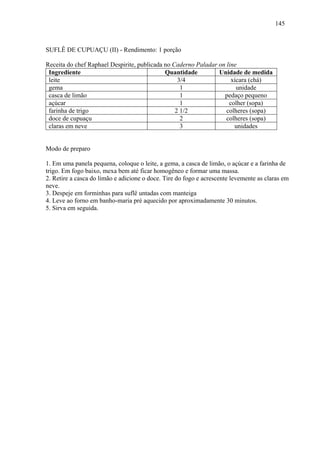 145



SUFLÊ DE CUPUAÇU (II) - Rendimento: 1 porção

Receita do chef Raphael Despirite, publicada no Caderno Paladar on line
 Ingrediente                                 Quantidade         Unidade de medida
 leite                                            3/4                xícara (chá)
 gema                                              1                   unidade
 casca de limão                                    1              pedaço pequeno
 açúcar                                            1                colher (sopa)
 farinha de trigo                                2 1/2             colheres (sopa)
 doce de cupuaçu                                   2               colheres (sopa)
 claras em neve                                    3                  unidades


Modo de preparo

1. Em uma panela pequena, coloque o leite, a gema, a casca de limão, o açúcar e a farinha de
trigo. Em fogo baixo, mexa bem até ficar homogêneo e formar uma massa.
2. Retire a casca do limão e adicione o doce. Tire do fogo e acrescente levemente as claras em
neve.
3. Despeje em forminhas para suflê untadas com manteiga
4. Leve ao forno em banho-maria pré aquecido por aproximadamente 30 minutos.
5. Sirva em seguida.
 