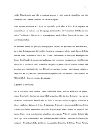 15



região. Naturalmente aqui não se pretende esgotar o vasto tema da Amazônia, mas sim

contextualizar o cupuaçu dentro de seu universo original.


Num segundo momento, será feito um apanhado geral sobre a fruta. Serão expostos as

características e o ciclo de vida do cupuaçu, aí incluindo o aproveitamento de todas as suas

partes. Também será feito um breve apanhado sobre a utilização da fruta em áreas como a da

indústria cosmética.


As diferentes formas de aplicação do cupuaçu na doçaria, por paraenses que trabalham fora,

são o foco da terceira parte do trabalho. Buscou-se conhecer os hábitos atuais de uso da fruta

no Pará, sobre a manutenção ou não dos “fazeres” tradicionais e as inovações. São registradas

formas de utilização do cupuaçu em cada doce mais comum na mesa paraense e também nas

inovações. A opinião de chefs e doceiras a respeito da potencialidade da fruta também será

abordada aqui. Setenta receitas com diferentes preparos do cupuaçu – recebidas de paraenses,

fornecidas por doceiras/os e captadas em livros publicados e na internet – estão reunidas no

APÊNDICE 1 – Breve receituário do cupuaçu.


E, por fim, as conclusões.


Para a elaboração deste trabalho, foram consultados livros, notícias publicadas em jornais,

teses e dissertações de diversas universidades, revistas, além de sites da internet etc., que se

encontram devidamente identificados ao final. A literatura sobre o cupuaçu resume-se a

artigos e cadernos técnicos de órgãos de pesquisa e de incentivo ao empreendedorismo. Ficou

evidente que ainda é necessária a elaboração de publicações sobre a fruta e seu potencial. Até

mesmo fontes sobre a gastronomia amazônica são escassas. Vale, no entanto, destacar três

obras cujo valor foi inestimável para a elaboração deste trabalho: Panorama da alimentação

indígena − Comidas, bebidas & tóxicos na Amazônia brasileira, do biólogo Nunes Pereira,
 