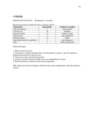 151




6. MOUSSE

MOUSSE DE CUPUAÇU – Rendimento: 15 porções

Receita da apostila Cozinha Paraense, do Senac AR-PA
 Ingrediente                           Quantidade           Unidade de medida
 suco de cupuaçu                            1                  copo (médio)
 clara de ovo                              10                    unidades
 açúcar refinado                           15                 colheres (sopa)
 leite de coco                              1                 copo (pequeno)
 gelatina branca                           12                     folhas
 água (para dissolver a gelatina)           1                 copo (pequeno)
 óleo                                       1               colher (sobremesa)

Modo de Preparo:

1. Bater as claras em neve.
2. Aos poucos, e sempre mexendo bem, ir acrescentando o açúcar, o suco de cupuaçu, a
gelatina já dissolvida e o leite de coco.
3. Untar com o óleo, uma forma para bolo.
4. Colocar o mousse na forma untada e levar ao congelador por 4 horas.
5. Retirar da forma e colocar em uma travessa tipo pirex.

OBS: Pode usar creme do cupuaçu e baba de moça como complemento como decoração do
mousse.
 