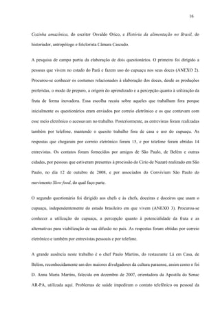 16



Cozinha amazônica, do escritor Osvaldo Orico, e História da alimentação no Brasil, do

historiador, antropólogo e folclorista Câmara Cascudo.


A pesquisa de campo partiu da elaboração de dois questionários. O primeiro foi dirigido a

pessoas que vivem no estado do Pará e fazem uso do cupuaçu nos seus doces (ANEXO 2).

Procurou-se conhecer os costumes relacionados à elaboração dos doces, desde as produções

preferidas, o modo de preparo, a origem do aprendizado e a percepção quanto à utilização da

fruta de forma inovadora. Essa escolha recaiu sobre aqueles que trabalham fora porque

inicialmente os questionários eram enviados por correio eletrônico e os que contavam com

esse meio eletrônico o acessavam no trabalho. Posteriormente, as entrevistas foram realizadas

também por telefone, mantendo o quesito trabalho fora de casa e uso do cupuaçu. As

respostas que chegaram por correio eletrônico foram 15, e por telefone foram obtidas 14

entrevistas. Os contatos foram fornecidos por amigos de São Paulo, de Belém e outras

cidades, por pessoas que estiveram presentes à procissão do Cirio de Nazaré realizado em São

Paulo, no dia 12 de outubro de 2008, e por associados do Convivium São Paulo do

movimento Slow food, do qual faço parte.


O segundo questionário foi dirigido aos chefs e às chefs, doceiras e doceiros que usam o

cupuaçu, independentemente do estado brasileiro em que vivem (ANEXO 3). Procurou-se

conhecer a utilização do cupuaçu, a percepção quanto à potencialidade da fruta e as

alternativas para viabilização de sua difusão no país. As respostas foram obtidas por correio

eletrônico e também por entrevistas pessoais e por telefone.


A grande ausência neste trabalho é o chef Paulo Martins, do restaurante Lá em Casa, de

Belém, reconhecidamente um dos maiores divulgadores da cultura paraense, assim como o foi

D. Anna Maria Martins, falecida em dezembro de 2007, orientadora da Apostila do Senac

AR-PA, utilizada aqui. Problemas de saúde impediram o contato telefônico ou pessoal da
 
