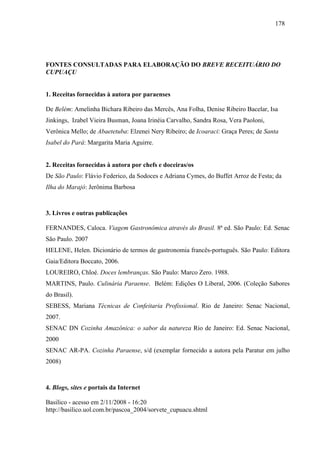 178




FONTES CONSULTADAS PARA ELABORAÇÃO DO BREVE RECEITUÁRIO DO
CUPUAÇU


1. Receitas fornecidas à autora por paraenses

De Belém: Amelinha Bichara Ribeiro das Mercês, Ana Folha, Denise Ribeiro Bacelar, Isa
Jinkings, Izabel Vieira Busman, Joana Irinéia Carvalho, Sandra Rosa, Vera Paoloni,
Verônica Mello; de Abaetetuba: Elzenei Nery Ribeiro; de Icoaraci: Graça Peres; de Santa
Isabel do Pará: Margarita Maria Aguirre.


2. Receitas fornecidas à autora por chefs e doceiras/os
De São Paulo: Flávio Federico, da Sodoces e Adriana Cymes, do Buffet Arroz de Festa; da
Ilha do Marajó: Jerônima Barbosa



3. Livros e outras publicações

FERNANDES, Caloca. Viagem Gastronômica através do Brasil. 8ª ed. São Paulo: Ed. Senac
São Paulo. 2007
HELENE, Helen. Dicionário de termos de gastronomia francês-português. São Paulo: Editora
Gaia/Editora Boccato, 2006.
LOUREIRO, Chloé. Doces lembranças. São Paulo: Marco Zero. 1988.
MARTINS, Paulo. Culinária Paraense. Belém: Edições O Liberal, 2006. (Coleção Sabores
do Brasil).
SEBESS, Mariana Técnicas de Confeitaria Profissional. Rio de Janeiro: Senac Nacional,
2007.
SENAC DN Cozinha Amazônica: o sabor da natureza Rio de Janeiro: Ed. Senac Nacional,
2000
SENAC AR-PA. Cozinha Paraense, s/d (exemplar fornecido a autora pela Paratur em julho
2008)



4. Blogs, sites e portais da Internet

Basilico - acesso em 2/11/2008 - 16:20
http://basilico.uol.com.br/pascoa_2004/sorvete_cupuacu.shtml
 