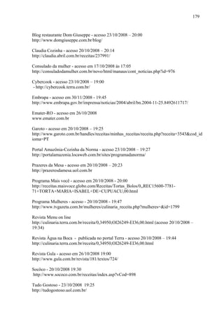 179



Blog restaurante Dom Giuseppe - acesso 23/10/2008 – 20:00
http://www.domgiuseppe.com.br/blog/

Claudia Cozinha - acesso 20/10/2008 – 20:14
http://claudia.abril.com.br/receitas/237991/

Consulado da mulher - acesso em 17/10/2008 às 17:05
http://consuladodamulher.com.br/novo/html/manaus/cont_noticias.php?id=976

Cybercook - acesso 23/10/2008 – 19:00
- http://cybercook.terra.com.br/

Embrapa - acesso em 30/11/2008 - 19:45
http://www.embrapa.gov.br/imprensa/noticias/2004/abril/bn.2004-11-25.8492611717/

Emater-RO - acesso em 26/10/2008
www.emater.com.br

Garoto - acesso em 20/10/2008 – 19:25
http://www.garoto.com.br/handles/receitas/minhas_receitas/receita.php?receita=3543&cod_id
ioma=PT

Portal Amazônia-Cozinha da Norma - acesso 23/10/2008 – 19:27
http://portalamazonia.locaweb.com.br/sites/programadanorma/

Prazeres da Mesa - acesso em 20/10/2008 – 20:23
http://prazeresdamesa.uol.com.br

Programa Mais você - acesso em 20/10/2008 - 20:00
http://receitas.maisvoce.globo.com/Receitas/Tortas_Bolos/0,,REC15600-7781-
71+TORTA+MARIA+ISABEL+DE+CUPUACU,00.html

Programa Mulheres - acesso - 20/10/2008 - 19:47
http://www.tvgazeta.com.br/mulheres/culinaria_receita.php?mulheres=&id=1799

Revista Menu on line
http://culinaria.terra.com.br/receita/0,34950,OI26249-EI36,00.html (acesso 20/10/2008 –
19:34)

Revista Água na Boca - publicada no portal Terra - acesso 20/10/2008 – 19:44
http://culinaria.terra.com.br/receita/0,34950,OI26249-EI36,00.html

Revista Gula - acesso em 26/10/2008 19:00
http://www.gula.com.br/revista/181/textos/724/

Socôco - 20/10/2008 19:30
http://www.sococo.com.br/receitas/index.asp?vCod=898

Tudo Gostoso - 23/10/2008 19:25
http://tudogostoso.uol.com.br/
 