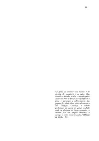 18




“A gente do interior vive mesmo é de
farinha de mandioca e de peixe. Mas
quando a farinha acaba e quando peixe
escasseia, são as frutas que apaziguam a
fome e garantem a sobrevivência das
populações ribeirinhas, particularmente a
das crianças. Cupuaçu, o veludo
perfumado da casca do estojo ovalado
onde se abrigam os bagos carnudos, o
menino fica um tempão chupando o
caroço, o sumo nunca se acaba.” (Thiago
de Mello, 1981)
 