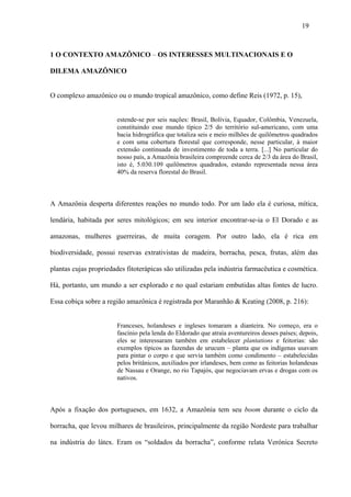 19



1 O CONTEXTO AMAZÔNICO – OS INTERESSES MULTINACIONAIS E O

DILEMA AMAZÔNICO


O complexo amazônico ou o mundo tropical amazônico, como define Reis (1972, p. 15),


                       estende-se por seis nações: Brasil, Bolívia, Equador, Colômbia, Venezuela,
                       constituindo esse mundo típico 2/5 do território sul-americano, com uma
                       bacia hidrográfica que totaliza seis e meio milhões de quilômetros quadrados
                       e com uma cobertura florestal que corresponde, nesse particular, à maior
                       extensão continuada de investimento de toda a terra. [...] No particular do
                       nosso país, a Amazônia brasileira compreende cerca de 2/3 da área do Brasil,
                       isto é, 5.030.109 quilômetros quadrados, estando representada nessa área
                       40% da reserva florestal do Brasil.



A Amazônia desperta diferentes reações no mundo todo. Por um lado ela é curiosa, mítica,

lendária, habitada por seres mitológicos; em seu interior encontrar-se-ia o El Dorado e as

amazonas, mulheres guerreiras, de muita coragem. Por outro lado, ela é rica em

biodiversidade, possui reservas extrativistas de madeira, borracha, pesca, frutas, além das

plantas cujas propriedades fitoterápicas são utilizadas pela indústria farmacêutica e cosmética.

Há, portanto, um mundo a ser explorado e no qual estariam embutidas altas fontes de lucro.

Essa cobiça sobre a região amazônica é registrada por Maranhão & Keating (2008, p. 216):


                       Franceses, holandeses e ingleses tomaram a dianteira. No começo, era o
                       fascínio pela lenda do Eldorado que atraía aventureiros desses países; depois,
                       eles se interessaram também em estabelecer plantations e feitorias: são
                       exemplos típicos as fazendas de urucum – planta que os indígenas usavam
                       para pintar o corpo e que servia também como condimento – estabelecidas
                       pelos britânicos, auxiliados por irlandeses, bem como as feitorias holandesas
                       de Nassau e Orange, no rio Tapajós, que negociavam ervas e drogas com os
                       nativos.



Após a fixação dos portugueses, em 1632, a Amazônia tem seu boom durante o ciclo da

borracha, que levou milhares de brasileiros, principalmente da região Nordeste para trabalhar

na indústria do látex. Eram os “soldados da borracha”, conforme relata Verónica Secreto
 