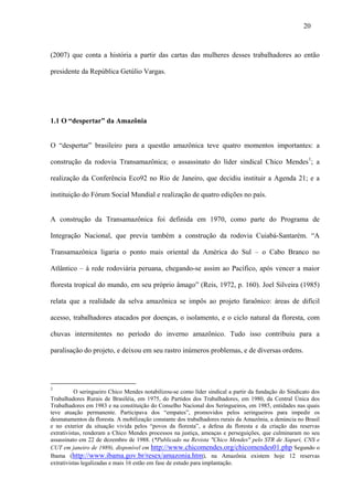 20



(2007) que conta a história a partir das cartas das mulheres desses trabalhadores ao então

presidente da República Getúlio Vargas.




1.1 O “despertar” da Amazônia


O “despertar” brasileiro para a questão amazônica teve quatro momentos importantes: a

construção da rodovia Transamazônica; o assassinato do líder sindical Chico Mendes 1; a

realização da Conferência Eco92 no Rio de Janeiro, que decidiu instituir a Agenda 21; e a

instituição do Fórum Social Mundial e realização de quatro edições no país.


A construção da Transamazônica foi definida em 1970, como parte do Programa de

Integração Nacional, que previa também a construção da rodovia Cuiabá-Santarém. “A

Transamazônica ligaria o ponto mais oriental da América do Sul – o Cabo Branco no

Atlântico – à rede rodoviária peruana, chegando-se assim ao Pacífico, após vencer a maior

floresta tropical do mundo, em seu próprio âmago” (Reis, 1972, p. 160). Joel Silveira (1985)

relata que a realidade da selva amazônica se impôs ao projeto faraônico: áreas de difícil

acesso, trabalhadores atacados por doenças, o isolamento, e o ciclo natural da floresta, com

chuvas intermitentes no período do inverno amazônico. Tudo isso contribuiu para a

paralisação do projeto, e deixou em seu rastro inúmeros problemas, e de diversas ordens.




1
          O seringueiro Chico Mendes notabilizou-se como líder sindical a partir da fundação do Sindicato dos
Trabalhadores Rurais de Brasiléia, em 1975, do Partidos dos Trabalhadores, em 1980, da Central Única dos
Trabalhadores em 1983 e na constituição do Conselho Nacional dos Seringueiros, em 1985, entidades nas quais
teve atuação permanente. Participava dos “empates”, promovidos pelos seringueiros para impedir os
desmatamentos da floresta. A mobilização constante dos trabalhadores rurais da Amazônia, a denúncia no Brasil
e no exterior da situação vivida pelos “povos da floresta”, a defesa da floresta e da criação das reservas
extrativistas, renderam a Chico Mendes processos na justiça, ameaças e perseguições, que culminaram no seu
assassinato em 22 de dezembro de 1988. (*Publicado na Revista "Chico Mendes" pelo STR de Xapuri, CNS e
CUT em janeiro de 1989), disponível em http://www.chicomendes.org/chicomendes01.php Segundo o
Ibama (http://www.ibama.gov.br/resex/amazonia.htm), na Amazônia existem hoje 12 reservas
extrativistas legalizadas e mais 16 estão em fase de estudo para implantação.
 