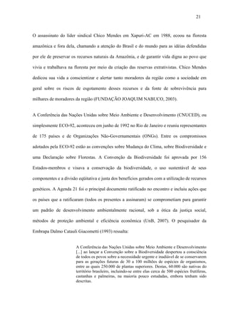 21



O assassinato do líder sindical Chico Mendes em Xapuri-AC em 1988, ecoou na floresta

amazônica e fora dela, chamando a atenção do Brasil e do mundo para as idéias defendidas

por ele de preservar os recursos naturais da Amazônia, e de garantir vida digna ao povo que

vivia e trabalhava na floresta por meio da criação das reservas extrativistas. Chico Mendes

dedicou sua vida a conscientizar e alertar tanto moradores da região como a sociedade em

geral sobre os riscos de esgotamento desses recursos e da fonte de sobrevivência para

milhares de moradores da região (FUNDAÇÃO JOAQUIM NABUCO, 2003).


A Conferência das Nações Unidas sobre Meio Ambiente e Desenvolvimento (CNUCED), ou

simplesmente ECO-92, aconteceu em junho de 1992 no Rio de Janeiro e reuniu representantes

de 175 países e de Organizações Não-Governamentais (ONGs). Entre os compromissos

adotados pela ECO-92 estão as convenções sobre Mudança do Clima, sobre Biodiversidade e

uma Declaração sobre Florestas. A Convenção da Biodiversidade foi aprovada por 156

Estados-membros e visava a conservação da biodiversidade, o uso sustentável de seus

componentes e a divisão eqüitativa e justa dos benefícios gerados com a utilização de recursos

genéticos. A Agenda 21 foi o principal documento ratificado no encontro e incluiu ações que

os países que a ratificaram (todos os presentes a assinaram) se comprometiam para garantir

um padrão de desenvolvimento ambientalmente racional, sob a ótica da justiça social,

métodos de proteção ambiental e eficiência econômica (UnB, 2007). O pesquisador da

Embrapa Dalmo Catauli Giacometti (1993) ressalta:


                       A Conferência das Nações Unidas sobre Meio Ambiente e Desenvolvimento
                       [...] ao lançar a Convenção sobre a Biodiversidade despertou a consciência
                       de todos os povos sobre a necessidade urgente e inadiável de se conservarem
                       para as gerações futuras de 30 a 100 milhões de espécies de organismos,
                       entre as quais 250.000 de plantas superiores. Destas, 60.000 são nativas do
                       território brasileiro, incluindo-se entre elas cerca de 500 espécies frutíferas,
                       castanhas e palmeiras, na maioria pouco estudadas, embora tenham sido
                       descritas.
 