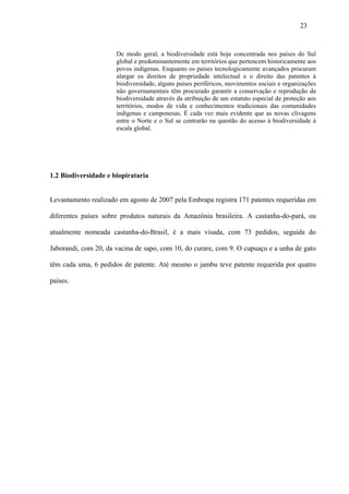 23


                      De modo geral, a biodiversidade está hoje concentrada nos países do Sul
                      global e predominantemente em territórios que pertencem historicamente aos
                      povos indígenas. Enquanto os países tecnologicamente avançados procuram
                      alargar os direitos de propriedade intelectual e o direito das patentes à
                      biodiversidade, alguns países periféricos, movimentos sociais e organizações
                      não governamentais têm procurado garantir a conservação e reprodução da
                      biodiversidade através da atribuição de um estatuto especial de proteção aos
                      territórios, modos de vida e conhecimentos tradicionais das comunidades
                      indígenas e camponesas. É cada vez mais evidente que as novas clivagens
                      entre o Norte e o Sul se centrarão na questão do acesso à biodiversidade à
                      escala global.




1.2 Biodiversidade e biopirataria


Levantamento realizado em agosto de 2007 pela Embrapa registra 171 patentes requeridas em

diferentes países sobre produtos naturais da Amazônia brasileira. A castanha-do-pará, ou

atualmente nomeada castanha-do-Brasil, é a mais visada, com 73 pedidos, seguida do

Jaborandi, com 20, da vacina de sapo, com 10, do curare, com 9. O cupuaçu e a unha de gato

têm cada uma, 6 pedidos de patente. Até mesmo o jambu teve patente requerida por quatro

países.
 