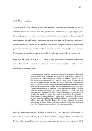 26




1.3 O dilema amazônico


A Amazônia vive hoje o dilema extrativismo x cultivos racionais, que coloca de um lado os

chamados “povos da floresta” moradores que vivem do extrativismo, ou seja, daquilo que a

floresta oferece em seus ciclos naturais, seja na fruticultura, seja na extração da madeira; e de

outro, aqueles que defendem a exploração racional dos recursos da floresta, mantendo o

máximo possível da floresta em pé. Há ainda uma terceira categoria que são os exploradores

puramente mercantis, que não têm nenhuma preocupação com a preservação desses recursos.

Nessa categoria enquadram-se parte dos madeireiros, dos garimpeiros, dos pecuaristas etc.


O geólogo Ab’Sáber (apud BORELLI, 2005) vê com preocupação o interesse internacional

sobre a biodiversidade existente na Amazônia e há muito vem alertando a sociedade para os

cuidados com nossos recursos.


                        Existe um enorme problema dos olhares do mundo em relação à Amazônia.
                        Há duas maneiras de se observar a Amazônia de fora: uma é a exigência da
                        preservação da biodiversidade em termos do possível, que se trata do
                        máximo de desenvolvimento com a floresta em pé – hoje eu diria com um
                        máximo de biodiversidade integrada no interior das matas remanescentes,
                        através de projetos ecologicamente auto-sustentáveis nas poucas áreas que já
                        sofreram devastação, como é o caso do projeto Reca e das flonas –, e a outra
                        é uma maneira insidiosa de separar a Amazônia do resto do Brasil em pleno
                        início do terceiro milênio para favorecer a dominação externa. Esse olhar
                        maldoso contra a soberania brasileira é que nos preocupa, porque depois da
                        invasão do Iraque por causa do petróleo, a tentativa de enquadrar a
                        Amazônia por processos indiretos é muito séria, é muito grave. Porque está
                        na ótica desses especuladores da pseudoglobalização o plano de ter recursos
                        hídricos que estão faltando. Depois dos recursos hídricos, os recursos
                        minerais que já foram comprovados com a questão da Serra do Navio e da
                        Serra dos Carajás, as quais receberam privatizações absurdas.



Em 1992, ano de realização da Conferência internacional Eco92, Ab’Sáber enfatizava que “o

mundo havia se conscientizado de que a Amazônia não se estragou demais e mantém uma

biodiversidade que, cada vez mais, representa riqueza, porque tem uma imensa potencialidade
 