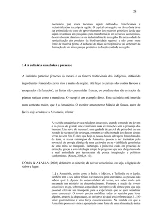 28


                       necessário que esses recursos sejam cultivados, beneficiados e
                       industrializados na própria região. O capital estrangeiro na Amazônia deve
                       ser estimulado no caso do aproveitamento dos recursos genéticos desde que
                       sejam investidos em pesquisas para transformá-lo em recursos econômicos,
                       desenvolvendo plantios e a sua industrialização na região. Há necessidade da
                       verticalização dos produtos da biodiversidade regional e não como mera
                       fonte de matéria prima. A redução do risco da biopirataria vai depender da
                       formação de um ativo parque produtivo da biodiversidade na região.




1.4 A culinária amazônica e paraense


A culinária paraense preserva os modos e os fazeres tradicionais dos indígenas, utilizando

ingredientes fornecidos pelos rios e matas da região. Até hoje os peixes são usados frescos e

moqueados (defumados), as frutas são consumidas frescas, os condimentos são retirados de

plantas nativas como a mandioca. O tucupi é um exemplo disso. Essa culinária está inserida

num contexto maior, que é a Amazônia. O escritor amazonense Márcio de Souza, autor de

livros cujo cenário é a Amazônia, afirma:


                       A cozinha amazônica evoca paladares ancestrais, quando o mundo era jovem
                       e os povos do grande vale construíam suas civilizações sem a presença dos
                       brancos. Um naco de tucunaré, uma garfada de paxicá de peixe-boi ou um
                       bocado de sarapatel de tartaruga, remetem à velha morada dos deuses dessas
                       terras do sem fim. É claro que hoje os novos deuses selvagens foram banidos
                       da terra, o status ontológico da Amazônia passou a ser traduzido pelo
                       potencial de energia elétrica de uma cachoeira ou na viabilidade econômica
                       de uma mina de manganês. Tartarugas e peixe-boi estão em processo de
                       extinção, graças a esta ideologia míope de progresso que nos chega truncada
                       e mal assimilada por tecnocratas de pouca imaginação e políticos
                       conformistas. (Souza, 2002, p. 10).

DÓRIA & ATALLA (2008) defendem o conceito de terroir amazônico, ou seja, a ligação de
sabor e lugar:

                       [...] a Amazônia, assim como a Índia, o México, a Tailândia ou o Japão,
                       também tem o seu sabor típico. De maneira geral entretanto, as pessoas não
                       sabem qual é. Apesar da universalidade do termo, seu sabor ainda está
                       encerrado em mistério ou desconhecimento. Portanto, a noção de terroir
                       amazônico exige, sobretudo, capacidade perceptiva e de síntese para que seja
                       possível efetivar um transporte para a experiência que se quer socializar
                       entre comensais. O terroir precisa mobilizar todos os sentidos para levar
                       alguém, através da degustação, ao universo ao qual está referenciado. [...] O
                       valor gastronômico é uma força conservacionista. Na medida em que a
                       Amazônia possa ser vista e apropriada como fonte de uma alimentação única
 