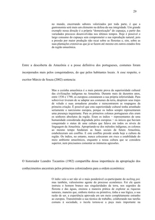 29


                       no mundo, encerrando sabores valorizados por toda parte, é que a
                       gastronomia será mais um elemento na defesa da sua integridade. Um grande
                       exemplo nessa direção é a própria “domesticação" do cupuaçu, a partir das
                       variedades precoces desenvolvidas nos últimos tempos. Hoje é possível o
                       largo consumo do cupuaçu sem comprometer a sua reprodução natural, pois
                       a pressão por maior produção não recai sobre as florestas e, sim, sobre as
                       suas plantações extensivas que já se fazem até mesmo em outros estados fora
                       da região amazônica.




Entre a descoberta da Amazônia e a posse definitiva dos portugueses, costumes foram

incorporados mais pelos conquistadores, do que pelos habitantes locais. A esse respeito, o

escritor Márcio de Souza (2002) sentencia:


                       Mas a cozinha amazônica é a mais patente prova da superioridade cultural
                       das civilizações indígenas na Amazônia. Durante mais de duzentos anos,
                       entre 1530 e 1790, os europeus constataram a sua própria inferioridade. Para
                       sobreviver tiveram de se adaptar aos costumes da terra, despirem seus trajes
                       de veludo e suas armaduras pesadas e reencontrarem as roupagens da
                       primeira criação. É possível que esta superioridade cultural tenha arranhado
                       seriamente o narcisismo europeu, porque os índios sempre representaram
                       uma presença inquietante. Para os primeiros colonos portugueses eles eram
                       os senhores absolutos da região. Eram os índios − representantes de uma
                       humanidade considerada degradada pelos europeus − os únicos que haviam
                       conquistado o status de uma cultura que falava em todos os níveis de
                       linguagem da Amazônia. Apropriando-se dos métodos indígenas, os colonos
                       ao mesmo tempo fundaram as bases sociais da futura Amazônia,
                       estabeleceram um conflito. E este conflito preside ainda hoje a cultura da
                       região. Os índios, no entanto, nunca colocaram em risco a estabilidade do
                       meio ambiente amazônicos, enquanto a nossa cultura que se considera
                       superior, nem precisamos comentar as inúmeras agressões.




O historiador Leandro Tocantins (1982) compartilha dessa importância da apropriação dos

conhecimentos ancestrais pelos primeiros colonizadores para a ordem econômica:


                       O índio veio a ser não só o mais ponderável co-participante do melting pot,
                       mas também, valiosíssimo agente do processo econômico. Foi ele quem
                       instruiu o homem branco nas singularidades da terra, nos segredos da
                       floresta e das águas, ensinou a maneira prática de explorar as riquezas
                       naturais, maneira que, embora rústica ou primitiva, tinha a sua lógica, a sua
                       razão de ser, a experiência aprovada em um meio completamente estranho
                       ao europeu. Transmitindo a sua técnica de trabalho, colaborando nas tarefas
                       comuns à sociedade, o íncola tornou-se a peça mais importante na
 
