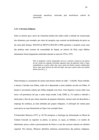 30


                       colonização amazônica,      valorizado   pela   interferência   cultural    do
                       missionário.




1.4.1 A herança indígena


Entre os fazeres que o povo da Amazônia herdou dos índios estão o método de conservação

dos alimentos, por exemplo, por meio do moquém, que consiste na desidratação do peixe ou

da carne pela fumaça. MAUÉS & MOTTA-MAUÉS (1980) apontam o moquém como uma

das práticas mais comuns da comunidade de Itapuá, no interior do Pará, cujos hábitos

alimentares foram largamente analisados durante os anos de 1974 e 1975:


                       Para se preparar o peixe moqueado, lava-se o mesmo e passa-se um pouco
                       de sal, sendo em seguida colocadas algumas talas de palmeira sobre o fogo,
                       estendendo-se o peixe sobre elas com a parte de dentro (carne) voltada para
                       baixo, para assar através do calor do fogo, sem que o peixe entre em contato
                       direto com ele [...].




Outra herança é o assamento de carnes num buraco aberto no chão − o biaribi. Nesse método,

o buraco é forrado com folhas, sobre ela é depositada a carne também envolta em folhas. O

buraco é novamente coberto por folhas tampado com terra. Uma fogueira é acesa sobre essa

terra e ali permanece até que a carne esteja assada. Lody (2002, p. 21) explica o método e

alerta para o fato de que outras maneiras de preparar alimentos, mesmo antes da descoberta e

emprego da cerâmica, já eram adotadas por grupos indígenas. A utilização de varetas para

assar peixe ou caça diretamente no fogo é um exemplo disso.


O historiador Menezes (1977, p. 45-70) enriquece a Antologia da Alimentação no Brasil de

Câmara Cascudo ao registrar os pratos, os peixes, as caças, as bebidas e os modos de

abatimento, pesca, coleta e processamento de frutas e o uso dos recursos naturais na culinária

regional. Nos fazeres, Menezes identifica inúmeras características das práticas indígenas.
 